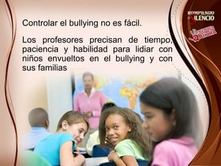 Controlar el bullying no es fácil.
Los profesores precisan de tiempo,
paciencia y habilidad para lidiar con
niños envueltos en el bullying y con
sus familias
 