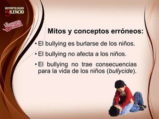 Mitos y conceptos erróneos:
• El bullying es burlarse de los niños.
• El bullying no afecta a los niños.
• El bullying no trae consecuencias
para la vida de los niños (bullycide).
 