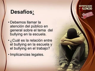 Desafíos:
• Debemos llamar la
atención del público en
general sobre el tema del
bullying en la escuela.
• ¿Cuál es la relación entre
el bullying en la escuela y
el bullying en el trabajo?
• Implicancias legales.
 