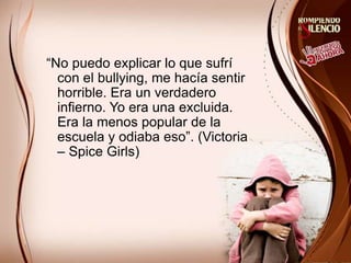 “No puedo explicar lo que sufrí
con el bullying, me hacía sentir
horrible. Era un verdadero
infierno. Yo era una excluida.
Era la menos popular de la
escuela y odiaba eso”. (Victoria
– Spice Girls)
 