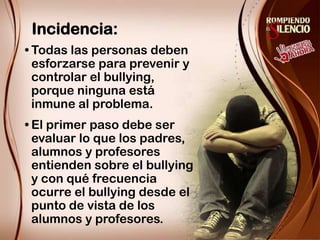 Incidencia:Todas las personas deben esforzarse para prevenir y controlar el bullying, porque ninguna está inmune al problema. El primer paso debe ser evaluar lo que los padres, alumnos y profesores entienden sobre el bullying y con qué frecuencia ocurre el bullying desde el punto de vista de los alumnos y profesores.