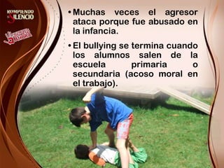 Muchas veces el agresor ataca porque fue abusado en la infancia.El bullying se termina cuando los alumnos salen de la escuela primaria o secundaria (acoso moral en el trabajo).
