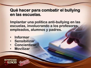 Qué hacer para combatir el bullying en las escuelas.Implantar una política anti-bullying en las escuelas, involucrando a los profesores, empleados, alumnos y padres.Informar