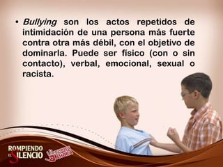Bullying son los actos repetidos de intimidación de una persona más fuerte contra otra más débil, con el objetivo de dominarla. Puede ser físico (con o sin contacto), verbal, emocional, sexual o racista.