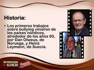 Historia:Los primeros trabajos sobre bullying vinieron de los países nórdicos, alrededor de los años 60, por Dan Olweus, de Noruega, y Heinz Leymann, de Suecia.