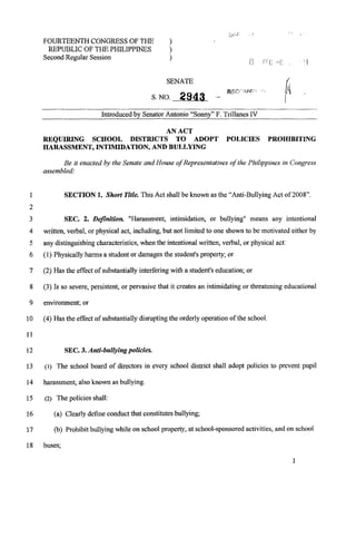 FOURTEENTH CONGRESS OF THE: )
REPUBLIC OF THEPHILIPPINES 1
SecondRegular Session 1
Introducedby SenatorAntonio "Sonny" F. TrillanesIV
AN ACT
REQUIRING SCHOOL DISTRICTS TO ADOPT POLICUES PROHIBITING
HARASSMENT, INTIMIDATION,AND BULLYING
Be it enacted by the Senate and House of Representativesofthe Philippines in Congress
assembled:
1 SECTION 1. Short Title. This Act shall be known as the "Anti-Bullying Act of 2008"
8
9
10
11
12
13
14
15
16
17
18
SEC. 2. Definition. "Harassment, intimidation, or bullying" means any intentional
written, verbal, or physical act, including,but not limited to one shown to be motivated either by
any distinguishingcharacteristics,when the intentional written, verbal, or physical act:
(1) Physicallyharms a student or damages the student's property; or
(2) Has the effect of substantially interferingwith a student's education; or
(3) Is so severe, persistent, or pervasive that it creates an intimidating or threateningeducational
environment, or
(4) Has the effect of substantially disruptingthe orderly operation of the school.
SEC. 3. Anti-bitllylng policies.
(1) The school board of directors in every school district shall adopt policies to prevent pupil
harassment, alsoknown as bullying.
(2) The policies shall:
(a) Clearly define conductthat constitutesbullying;
(b) Prohibit bullying while on school property, at school-sponsored activities, and on school
buses;
I
 