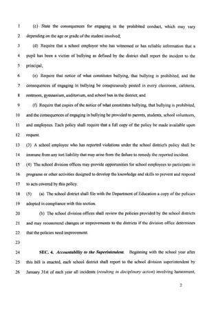1
2
3
4
5
6
7
8
9
10
11
12
13
14
15
16
17
18
19
20
21
22
23
24
25
26
(c) State the consequences for engaging in the prohibited conduct, which may vary
dependingon the age or grade of the student involved;
(d) Require that a school employee who has witnessed or has reliable information that a
pupil has been a victim of bullying as defined by the district shall report the incident to the
principal;
(e) Require that notice of what constitutes bullying, that bullying is prohibited, and the
consequences of engaging in bullying be conspicuously posted in every classroom, cafeteria,
restroom, gymnasium,auditorium,and schoolbus in the district; and
(f) Require that copies of the notice of what constitutesbullying, that bullying is prohibited,
and the consequences of engagingin bullyingbe provided to parents, students, school volunteers,
and employees. Each policy shall require that a full copy of the policy be made available upon
request.
(3) A school employee who has reported violations under the school district's policy shall be
immunefrom any tort liability that may arise from the failureto remedy the reported incident.
(4) The school division offices may provide opportunitiesfor school employeesto participate in
programs or other activities designed to develop the howledge and skillsto prevent and respond
to acts covered by this policy.
(5)
adopted in compliancewith this section.
(a) The school district shall file with the Department of Education a copy of the policies
(b) The school division offices shall review the policies provided by the school districts
and may recommend changes or improvements to the districts if the division office determines
that the policies need improvement.
SEC. 4. Accountability to the Superintendent. Beginning with the school year after
this bill is enacted, each school district shall report to the school division superintendent by
January 31st of each year a11 incidents (resulting in disciplinary action) involving harassment,
 
