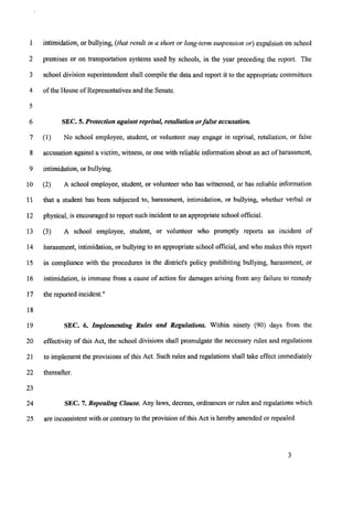 1
2
3
4
5
6
7
8
9
10
11
12
13
14
15
16
17
18
19
20
21
22
23
24
25
intimidation,or bullying, (that result in a short or long-term suspension or) expulsion on school
premises or on transportation systems used by schools, in the year preceding the report. The
school division superintendentshall compile the data and report it to the appropriatecommittees
of the House of Representativesand the Senate.
SEC. 5.Protection against reprisal, retaliationorfalse accusation.
(1) No school employee, student, or volunteer may engage in reprisal, retaliation, or false
accusationagainst a victim, witness, or one with reliable informationabout an act of harassment,
intimidation, or bullying.
(2) A school employee, student, or volunteer who has witnessed, or has reliable infomation
that a student has been subjected to, harassment, intimidation, or bullying, whether verbal or
physical, is encouragedto report such incidentto an appropriateschoolofficial.
(3) A school employee, student, or volunteer who promptly reports an incident of
harassment, intimidation, or bullying to an appropriateschool official, and who makes this report
in compliance with the procedures in the district's policy prohibiting bullying, harassment, or
intimidation, is immune from a cause of action for damages arising from any failure to remedy
the reported incident."
SEC. 6. Implenzenting Rules and Regulations. Within ninety (90) days from the
effectivity of this Act, the school divisions shall promulgate the necessary rules and regulations
to implementthe provisions of this Act. Such rules and regulations shall take effect immediately
thereafter.
SEC. 7.Repealing Clause. Any laws, decrees, ordinances or rules and regulations which
are inconsistent with or contraIy to the provision of this Act is hereby amended or repealed.
3
 