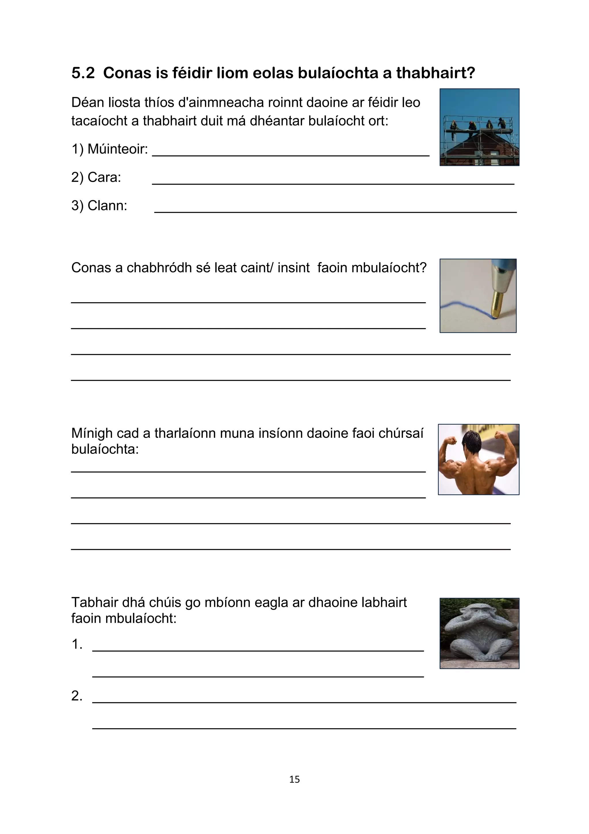 15
5.2 Conas is féidir liom eolas bulaíochta a thabhairt?
Déan liosta thíos d'ainmneacha roinnt daoine ar féidir leo
tacaíocht a thabhairt duit má dhéantar bulaíocht ort:
1) Múinteoir: ____________________________________
2) Cara: _______________________________________________
3) Clann: _______________________________________________
Conas a chabhródh sé leat caint/ insint faoin mbulaíocht?
______________________________________________
______________________________________________
_________________________________________________________
_________________________________________________________
Mínigh cad a tharlaíonn muna insíonn daoine faoi chúrsaí
bulaíochta:
______________________________________________
______________________________________________
_________________________________________________________
_________________________________________________________
Tabhair dhá chúis go mbíonn eagla ar dhaoine labhairt
faoin mbulaíocht:
1. ___________________________________________
___________________________________________
2. _______________________________________________________
_______________________________________________________
 