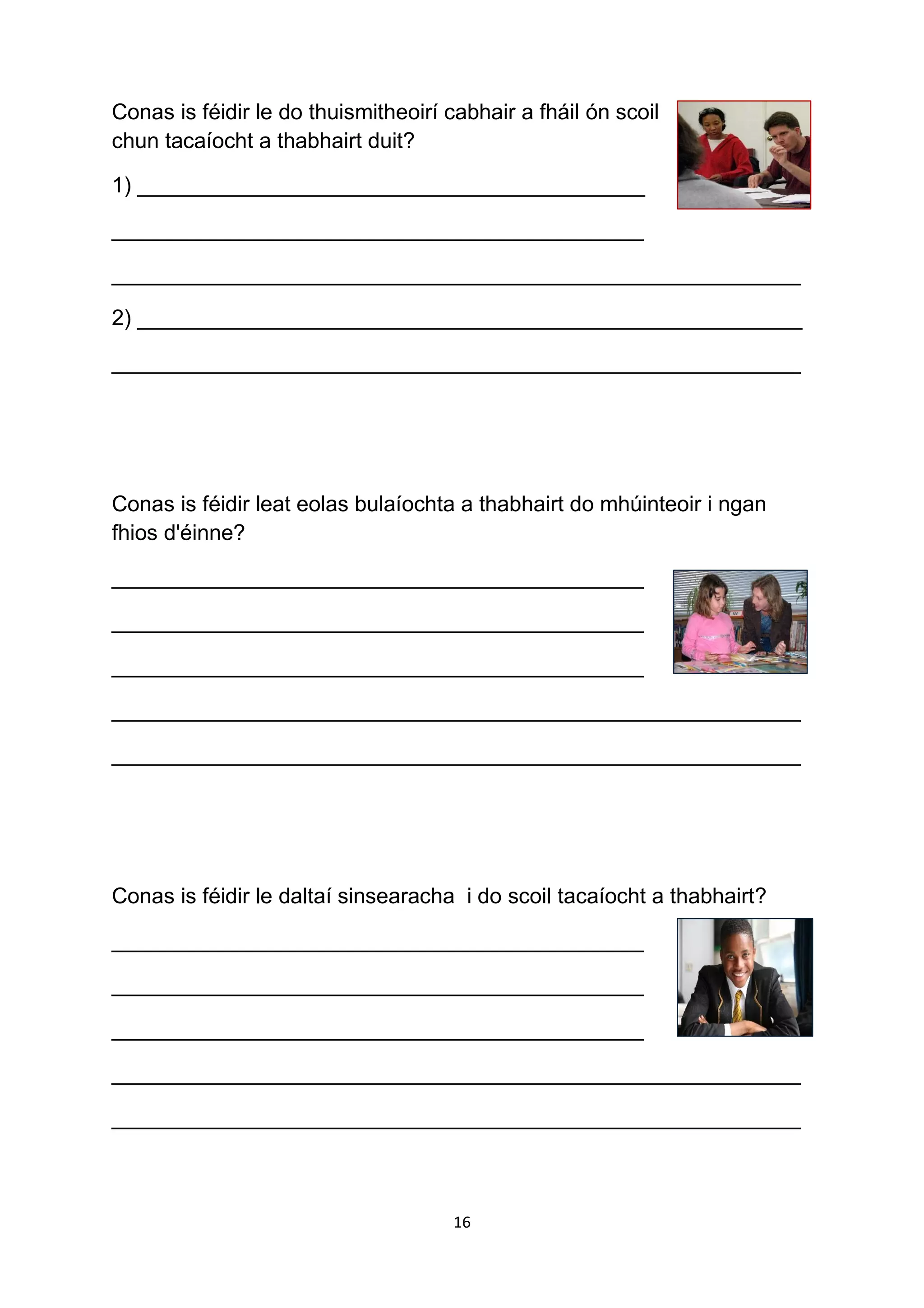16
Conas is féidir le do thuismitheoirí cabhair a fháil ón scoil
chun tacaíocht a thabhairt duit?
1) __________________________________________
____________________________________________
_________________________________________________________
2) _______________________________________________________
_________________________________________________________
Conas is féidir leat eolas bulaíochta a thabhairt do mhúinteoir i ngan
fhios d'éinne?
____________________________________________
____________________________________________
____________________________________________
_________________________________________________________
_________________________________________________________
Conas is féidir le daltaí sinsearacha i do scoil tacaíocht a thabhairt?
____________________________________________
____________________________________________
____________________________________________
_________________________________________________________
_________________________________________________________
 