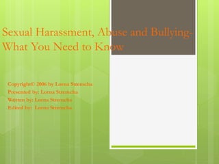 Sexual Harassment, Abuse and Bullying-
What You Need to Know
Copyright© 2006 by Lorna Stremcha
Presented by: Lorna Stremcha
Written by: Lorna Stremcha
Edited by: Lorna Stremcha
 