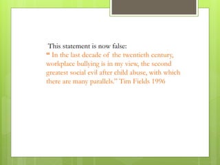 This statement is now false:
“ In the last decade of the twentieth century,
workplace bullying is in my view, the second
greatest social evil after child abuse, with which
there are many parallels.” Tim Fields 1996
 