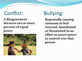 Conflict:                Bullying:A disagreement between two or more persons of equal power	Repeatedly causing someone to feel stressed, humiliated or threatened in an effort to assert power  or control over that person