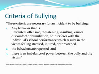 Criteria of Bullying“Three criteria are necessary for an incident to be bullying:Any behavior that is unwanted, offensive, threatening, insulting, causes discomfort or humiliation, or interferes with the individual’s school performance which results in the victim feeling stressed, injured, or threatened,the behaviors are repeated ,andthere is an imbalance of power between the bully and the victim.”   from Section 7.07 of Polk County’s Code of Student Conduct, reflecting Florida DOE interpretation of bullying