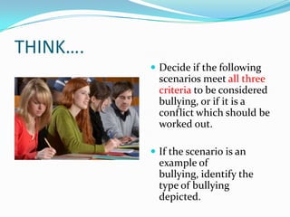 THINK….Decide if the following scenarios meet all three criteria to be considered bullying, or if it is a conflict which should be worked out.  If the scenario is an example of bullying, identify the type of bullying depicted.  