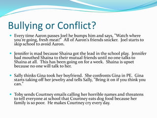 Bullying or Conflict?Every time Aaron passes Joel he bumps him and says, "Watch where you're going, fresh meat!"  All of Aaron's friends snicker.  Joel starts to skip school to avoid Aaron. Jennifer is mad because Shaina got the lead in the school play.  Jennifer bad mouthed Shaina to their mutual friends until no one talks to Shaina at all.  This has been going on for a week.  Shaina is upset because no one will talk to her.  Sally thinks Gina took her boyfriend.  She confronts Gina in PE.  Gina starts taking off her jewelry and tells Sally, "Bring it on if you think you can."  Toby sends Courtney emails calling her horrible names and threatens to tell everyone at school that Courtney eats dog food because her family is so poor.  He makes Courtney cry every day. 