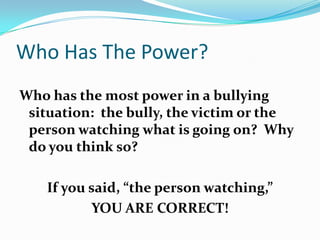 Who Has The Power?Who has the most power in a bullying situation:  the bully, the victim or the person watching what is going on?  Why do you think so?If you said, “the person watching,” YOU ARE CORRECT!