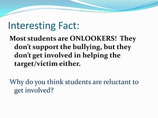 Interesting Fact:Most students are ONLOOKERS!  They don’t support the bullying, but they don’t get involved in helping the target/victim either.Why do you think students are reluctant to get involved?