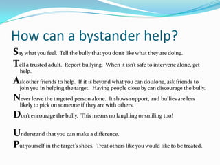 How can a bystander help?Say what you feel.  Tell the bully that you don’t like what they are doing.Tell a trusted adult.  Report bullying.  When it isn’t safe to intervene alone, get help.Ask other friends to help.  If it is beyond what you can do alone, ask friends to join you in helping the target.  Having people close by can discourage the bully.Never leave the targeted person alone.  It shows support, and bullies are less likely to pick on someone if they are with others.Don’t encourage the bully.  This means no laughing or smiling too!  Understand that you can make a difference.Put yourself in the target’s shoes.  Treat others like you would like to be treated.  