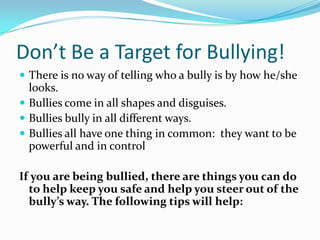 Don’t Be a Target for Bullying!There is no way of telling who a bully is by how he/she looks.Bullies come in all shapes and disguises.Bullies bully in all different ways.Bullies all have one thing in common:  they want to be powerful and in controlIf you are being bullied, there are things you can do to help keep you safe and help you steer out of the bully’s way. The following tips will help: