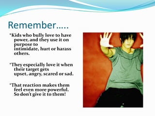 Remember…..*Kids who bully love to have power, and they use it on purpose to intimidate, hurt or harass others. *They especially love it when their target gets upset, angry, scared or sad. *That reaction makes them feel even more powerful. So don’t give it to them!