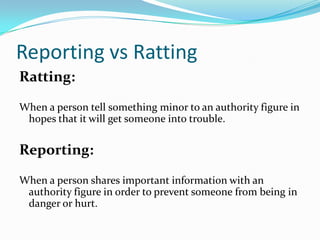 Reporting vs RattingRatting:When a person tell something minor to an authority figure in hopes that it will get someone into trouble.Reporting:When a person shares important information with an authority figure in order to prevent someone from being in danger or hurt.