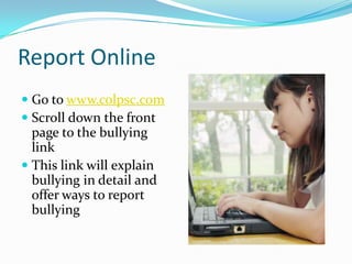 Report OnlineGo to www.colpsc.comScroll down the front page to the bullying linkThis link will explain bullying in detail and offer ways to report bullying
