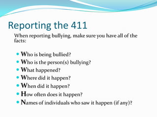 Reporting the 411	When reporting bullying, make sure you have all of the facts:Who is being bullied?Who is the person(s) bullying?What happened?Where did it happen?When did it happen?  How often does it happen?Names of individuals who saw it happen (if any)?