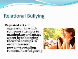 Relational BullyingRepeated acts of aggression in which someone attempts to manipulate or damage a peer by sabotaging their friendships in order to assert power—spreading rumors, hurtful gossip