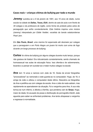 9
Casos reais – crianças vítimas de bullying por todo o mundo
Jeremy suicidou-se a 8 de janeiro de 1991, aos 15 anos de idade, numa
escola na cidade de Dallas, Texas, EUA, dentro da sala de aula e em frente de
30 colegas e da professora de inglês, como forma de protesto pelos actos de
perseguição que sofria constantemente. Esta história inspirou uma música
(Jeremy) interpretada por Eddie Vedder, vocalista da banda estadunidense
Pearl Jam.
Em São Paulo, Brasil, uma menina foi espancada até desmaiar por colegas
que a perseguiam e em Porto Alegre um jovem foi morto com arma de fogo
durante um longo processo de bullying.
Carlos foi vítima de bullying por alguns colegas durante muito tempo, porque
não gostava de futebol. Era ridicularizado constantemente, sendo chamado de
homossexual nas aulas de educação física. Isso ofendia-o de sobremaneira,
levando-o a pensar em suicidar-se e matar muitos colegas na escola
Ana tem 14 anos e namora com João de 16. Gosta de enviar fotografias
"provocadoras" ao namorado e este guarda-as no computador. Hugo, de 18, é
amigo de João e utilizou o computador deste último. Descobriu as fotografias
de Ana e partilhou-as com colegas da escola. Ana e João de nada sabiam, mas
rapidamente se aperceberam da situação. Foi a vergonha para Ana. A sua vida
tornou-se num inferno, e afectou a família, que ponderou sair de Serpa. Hugo,
maior de idade, foi acusado de posse e distribuição de pornografia infantil. João
aguarda para saber se enfrentará problemas. Ana tenta ultrapassar a vergonha
e regressar à normalidade.
 