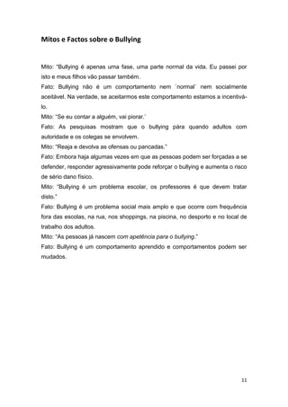 11
Mitos e Factos sobre o Bullying
Mito: “Bullying é apenas uma fase, uma parte normal da vida. Eu passei por
isto e meus filhos vão passar também.
Fato: Bullying não é um comportamento nem `normal` nem socialmente
aceitável. Na verdade, se aceitarmos este comportamento estamos a incentivá-
lo.
Mito: “Se eu contar a alguém, vai piorar.’
Fato: As pesquisas mostram que o bullying pára quando adultos com
autoridade e os colegas se envolvem.
Mito: “Reaja e devolva as ofensas ou pancadas.”
Fato: Embora haja algumas vezes em que as pessoas podem ser forçadas a se
defender, responder agressivamente pode reforçar o bullying e aumenta o risco
de sério dano físico.
Mito: “Bullying é um problema escolar, os professores é que devem tratar
disto.”
Fato: Bullying é um problema social mais amplo e que ocorre com frequência
fora das escolas, na rua, nos shoppings, na piscina, no desporto e no local de
trabalho dos adultos.
Mito: “As pessoas já nascem com apetência para o bullying.”
Fato: Bullying é um comportamento aprendido e comportamentos podem ser
mudados.
 