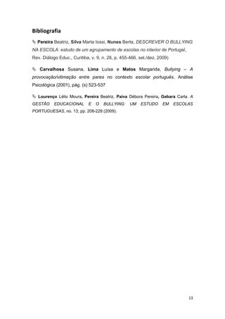 13
Bibliografia
 Pereira Beatriz, Silva Marta Iossi, Nunes Berta, DESCREVER O BULLYING
NA ESCOLA: estudo de um agrupamento de escolas no interior de Portugal,
Rev. Diálogo Educ., Curitiba, v. 9, n. 28, p. 455-466, set./dez. 2009)
 Carvalhosa Susana, Lima Luísa e Matos Margarida, Bullying – A
provocação/vitimação entre pares no contexto escolar português, Análise
Psicológica (2001), pág. (s) 523-537
 Lourenço Lélio Moura, Pereira Beatriz, Paiva Débora Pereira, Gebara Carla. A
GESTÃO EDUCACIONAL E O BULLYING: UM ESTUDO EM ESCOLAS
PORTUGUESAS, no. 13, pp. 208-228 (2009).
 