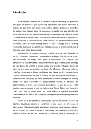 1
Introdução
Este trabalho pretende dar a conhecer o que é o Bullying, de que forma
este pode ser expresso, qual o perfil dos agressores, bem como, das vítima e
explicar de que forma este ocorre em contexto escolar, procurando encontrar
os factores que possam estar na sua origem. A razão pela qual abordo este
tema, prende-se com o facto de este ser um tema actual, que desperta no ser
humano vontade de agir/reagir, que necessita ser explorado e apresentado a
todos de forma a consciencializar cada indivíduo do desenvolvimento deste
fenómeno, para as suas consequências e para o perigo que o Bullying
representa, quer para o presente das nossas crianças e jovens, como para o
futuro de todos nós e da sociedade.
Atualmente, as crianças passam grande parte do seu dia-a-dia na
escola, junto com professores, funcionários e colegas. Envolvidos em aulas,
em actividades de tempo livre, jogos e brincadeiras, as crianças vão
construindo a sua identidade e adquirindo valores que os conduzirão ao longo
da vida deles. No entanto, a escola sofreu uma grande evolução e tornou-se
além de um lugar de partilha, um lugar de diferença: diferentes culturas,
religiões, pensamentos, ideais e estilos de vida. Neste sentido, desenvolve-se
um novo fenómeno nas escolas: o Bullying, ou seja, um acto de intimidação ou
provocação de um grupo de pares dominante às outras crianças. O Bullying
acaba por estar associado às desigualdades sociais, à diferença de
oportunidades e ainda aos impactos psicológicos a que os jovens estão
sujeitos, que os conduz a agir de determinada forma. Não é um fenómeno
novo, mas está a deixar cada vez mais todos os agentes educativos
preocupados e em alerta, até porque as consequências do Bullying podem ser
nefastas.
Como tal, é de ressaltar a necessidade urgente das escolas e todos os
agentes educativos agirem e cumprirem o seu papel de prevenção e
intervenção. Todos devem estar atentos aos sinais que estas crianças nos dão,
sendo o medo de ir para a escola o mais visível. Ao procurarmos diminuir a
violência vivida nas escolas, estaremos a contribuir para a diminuição da
 
