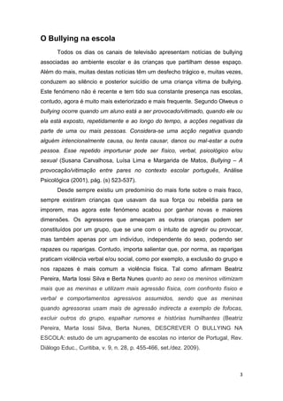 3
O Bullying na escola
Todos os dias os canais de televisão apresentam notícias de bullying
associadas ao ambiente escolar e às crianças que partilham desse espaço.
Além do mais, muitas destas notícias têm um desfecho trágico e, muitas vezes,
conduzem ao silêncio e posterior suicídio de uma criança vítima de bullying.
Este fenómeno não é recente e tem tido sua constante presença nas escolas,
contudo, agora é muito mais exteriorizado e mais frequente. Segundo Olweus o
bullying ocorre quando um aluno está a ser provocado/vitimado, quando ele ou
ela está exposto, repetidamente e ao longo do tempo, a acções negativas da
parte de uma ou mais pessoas. Considera-se uma acção negativa quando
alguém intencionalmente causa, ou tenta causar, danos ou mal-estar a outra
pessoa. Esse repetido importunar pode ser físico, verbal, psicológico e/ou
sexual (Susana Carvalhosa, Luísa Lima e Margarida de Matos, Bullying – A
provocação/vitimação entre pares no contexto escolar português, Análise
Psicológica (2001), pág. (s) 523-537).
Desde sempre existiu um predomínio do mais forte sobre o mais fraco,
sempre existiram crianças que usavam da sua força ou rebeldia para se
imporem, mas agora este fenómeno acabou por ganhar novas e maiores
dimensões. Os agressores que ameaçam as outras crianças podem ser
constituídos por um grupo, que se une com o intuito de agredir ou provocar,
mas também apenas por um indivíduo, independente do sexo, podendo ser
rapazes ou raparigas. Contudo, importa salientar que, por norma, as raparigas
praticam violência verbal e/ou social, como por exemplo, a exclusão do grupo e
nos rapazes é mais comum a violência física. Tal como afirmam Beatriz
Pereira, Marta Iossi Silva e Berta Nunes quanto ao sexo os meninos vitimizam
mais que as meninas e utilizam mais agressão física, com confronto físico e
verbal e comportamentos agressivos assumidos, sendo que as meninas
quando agressoras usam mais de agressão indirecta a exemplo de fofocas,
excluir outros do grupo, espalhar rumores e histórias humilhantes (Beatriz
Pereira, Marta Iossi Silva, Berta Nunes, DESCREVER O BULLYING NA
ESCOLA: estudo de um agrupamento de escolas no interior de Portugal, Rev.
Diálogo Educ., Curitiba, v. 9, n. 28, p. 455-466, set./dez. 2009).
 