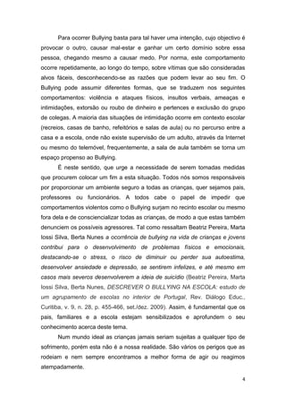 4
Para ocorrer Bullying basta para tal haver uma intenção, cujo objectivo é
provocar o outro, causar mal-estar e ganhar um certo domínio sobre essa
pessoa, chegando mesmo a causar medo. Por norma, este comportamento
ocorre repetidamente, ao longo do tempo, sobre vítimas que são consideradas
alvos fáceis, desconhecendo-se as razões que podem levar ao seu fim. O
Bullying pode assumir diferentes formas, que se traduzem nos seguintes
comportamentos: violência e ataques físicos, insultos verbais, ameaças e
intimidações, extorsão ou roubo de dinheiro e pertences e exclusão do grupo
de colegas. A maioria das situações de intimidação ocorre em contexto escolar
(recreios, casas de banho, refeitórios e salas de aula) ou no percurso entre a
casa e a escola, onde não existe supervisão de um adulto, através da Internet
ou mesmo do telemóvel, frequentemente, a sala de aula também se torna um
espaço propenso ao Bullying.
É neste sentido, que urge a necessidade de serem tomadas medidas
que procurem colocar um fim a esta situação. Todos nós somos responsáveis
por proporcionar um ambiente seguro a todas as crianças, quer sejamos pais,
professores ou funcionários. A todos cabe o papel de impedir que
comportamentos violentos como o Bullying surjam no recinto escolar ou mesmo
fora dela e de consciencializar todas as crianças, de modo a que estas também
denunciem os possíveis agressores. Tal como ressaltam Beatriz Pereira, Marta
Iossi Silva, Berta Nunes a ocorrência de bullying na vida de crianças e jovens
contribui para o desenvolvimento de problemas físicos e emocionais,
destacando-se o stress, o risco de diminuir ou perder sua autoestima,
desenvolver ansiedade e depressão, se sentirem infelizes, e até mesmo em
casos mais severos desenvolverem a ideia de suicídio (Beatriz Pereira, Marta
Iossi Silva, Berta Nunes, DESCREVER O BULLYING NA ESCOLA: estudo de
um agrupamento de escolas no interior de Portugal, Rev. Diálogo Educ.,
Curitiba, v. 9, n. 28, p. 455-466, set./dez. 2009). Assim, é fundamental que os
pais, familiares e a escola estejam sensibilizados e aprofundem o seu
conhecimento acerca deste tema.
Num mundo ideal as crianças jamais seriam sujeitas a qualquer tipo de
sofrimento, porém esta não é a nossa realidade. São vários os perigos que as
rodeiam e nem sempre encontramos a melhor forma de agir ou reagimos
atempadamente.
 