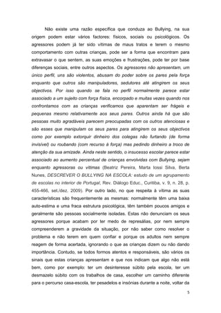 5
Não existe uma razão específica que conduza ao Bullying, na sua
origem podem estar vários factores: físicos, sociais ou psicológicos. Os
agressores podem já ter sido vítimas de maus tratos e terem o mesmo
comportamento com outras crianças, pode ser a forma que encontram para
extravasar o que sentem, as suas emoções e frustrações, pode ter por base
diferenças sociais, entre outros aspectos. Os agressores não apresentam, um
único perfil, uns são violentos, abusam do poder sobre os pares pela força
enquanto que outros são manipuladores, sedutores até atingirem os seus
objectivos. Por isso quando se fala no perfil normalmente parece estar
associado a um sujeito com força física, encorpado e muitas vezes quando nos
confrontamos com as crianças verificamos que aparentam ser frágeis e
pequenas mesmo relativamente aos seus pares. Outros ainda há que são
pessoas muito agradáveis parecem preocupadas com os outros atenciosas e
são esses que manipulam os seus pares para atingirem os seus objectivos
como por exemplo extorquir dinheiro dos colegas não furtando (de forma
invisível) ou roubando (com recurso à força) mas pedindo dinheiro a troco de
atenção da sua amizade. Ainda neste sentido, o insucesso escolar parece estar
associado ao aumento percentual de crianças envolvidas com Bullying, sejam
enquanto agressoras ou vítimas (Beatriz Pereira, Marta Iossi Silva, Berta
Nunes, DESCREVER O BULLYING NA ESCOLA: estudo de um agrupamento
de escolas no interior de Portugal, Rev. Diálogo Educ., Curitiba, v. 9, n. 28, p.
455-466, set./dez. 2009). Por outro lado, no que respeita à vítima as suas
características são frequentemente as mesmas: normalmente têm uma baixa
auto-estima e uma fraca estrutura psicológica, têm também poucos amigos e
geralmente são pessoas socialmente isoladas. Estas não denunciam os seus
agressores porque acabam por ter medo de represálias, por nem sempre
compreenderem a gravidade da situação, por não saber como resolver o
problema e não terem em quem confiar e porque os adultos nem sempre
reagem de forma acertada, ignorando o que as crianças dizem ou não dando
importância. Contudo, se todos formos atentos e responsáveis, são vários os
sinais que estas crianças apresentam e que nos indicam que algo não está
bem, como por exemplo: ter um desinteresse súbito pela escola, ter um
desmazelo súbito com os trabalhos de casa, escolher um caminho diferente
para o percurso casa-escola, ter pesadelos e insónias durante a noite, voltar da
 
