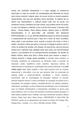 6
escola com arranhões inexplicáveis e a roupa rasgada ou sentirem-se
deprimidas e a falar em suicídio. As manifestações são diferentes de criança
para criança, podendo, nalguns casos, ser pouco visíveis ou mesmo passarem
despercebidas, sem que isso signifique menor gravidade. É inegável que os
fatores que desencadeiam a violência podem estar fora da escola, nos
problemas sociais e familiares de cada criança, mas também dentro da escola,
ou seja, nos espaços e materiais a que os alunos têm acesso. (Lourenço Lélio
Moura , Pereira Beatriz, Paiva Débora Pereira, Gebara Carla. A GESTÃO
EDUCACIONAL E O BULLYING: UM ESTUDO EM ESCOLAS
PORTUGUESAS, no. 13, pp. 208-228 (2009))Para ajudar as vítimas de bullying
é imprescindível ser sensível para o facto de a vítima se sentir humilhada,
tentar saber o que aconteceu como, quando e porquê, não incitar a vítima a
retaliar, não pedir à vítima que ignore, comunicar a situação à escola e incluir a
vítima na tentativa de arranjar uma solução. De igual forma, deve-se procurar
sempre que o agressor seja castigado pelos seus actos, que não permaneça
impune e que beneficie de um acompanhamento psicológico. Na opinião de
Beatriz Pereira, Marta Iossi Silva e Berta Nunes para prevenir e reduzir o
bullying devemos a longo prazo proceder à inclusão desta temática na
formação académica de profissionais de diferentes áreas a exemplo da
educação, saúde, assistência social, judiciário, segurança pública; ao
melhoramento na arquitectura e qualificação dos recreios exteriores. E a curto
médio prazo tratar desta questão o mais cedo possível junto ao contexto
educacional e comunitário, uma vez que devemos falar em prevenção de
bullying desde o jardim-de-infância; sensibilizar e formar docentes,
funcionários, pais ou encarregados de educação; melhorar os recreios;
oferecer desporto escolar e outras actividades de ocupação de tempos livre e
actividades nas paragens lectivas; sensibilizar/formar de médicos pediatras,
enfermeiros, psicólogos e outros profissionais identificados como fundamentais
para um trabalho interdisciplinar e intersectorial; sensibilizar os alunos para
este problema e criar um clima não favorável à ocorrência destas situações. O
efeito destas medidas não é imediato, mas será certamente duradoiro. Beatriz
Pereira, Marta Iossi Silva, Berta Nunes, DESCREVER O BULLYING NA
ESCOLA: estudo de um agrupamento de escolas no interior de Portugal, Rev.
Diálogo Educ., Curitiba, v. 9, n. 28, p. 455-466, set./dez. 2009).
 