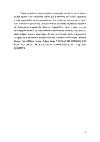 7
Todos os profissionais envolvidos em contexto escolar, incluindo pais e
alunos devem estar conscientes sobre o que é o bullying e suas consequências
e estar capacitados para se aperceberem dos sinais que o denunciam e saber
agir, intervindo e prevenindo um futuro menos sorridente. O papel da escola é
de fundamental importância, devendo disponibilizar espaços para que as
crianças possam falar de suas emoções e sentimentos, que discutam, reflitam,
disponibilizem jogos e alternativas de lazer e interação social e encontrem
soluções para as diversas situações da vida. (Lourenço Lélio Moura , Pereira
Beatriz, Paiva Débora Pereira, Gebara Carla. A GESTÃO EDUCACIONAL E O
BULLYING: UM ESTUDO EM ESCOLAS PORTUGUESAS, no. 13, pp. 208-
228 (2009))
 