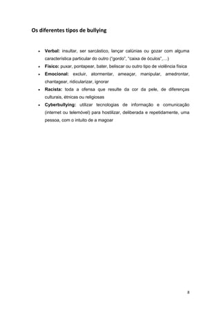 8
Os diferentes tipos de bullying
 Verbal: insultar, ser sarcástico, lançar calúnias ou gozar com alguma
característica particular do outro (“gordo”, “caixa de óculos”,…)
 Físico: puxar, pontapear, bater, beliscar ou outro tipo de violência física
 Emocional: excluir, atormentar, ameaçar, manipular, amedrontar,
chantagear, ridicularizar, ignorar
 Racista: toda a ofensa que resulte da cor da pele, de diferenças
culturais, étnicas ou religiosas
 Cyberbullying: utilizar tecnologias de informação e comunicação
(internet ou telemóvel) para hostilizar, deliberada e repetidamente, uma
pessoa, com o intuito de a magoar
 