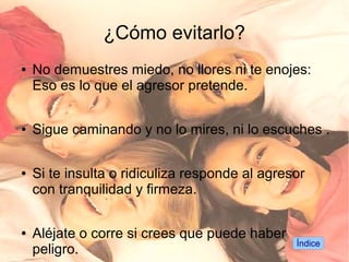 ¿Cómo evitarlo?
●   No demuestres miedo, no llores ni te enojes:
    Eso es lo que el agresor pretende.

●   Sigue caminando y no lo mires, ni lo escuches .

●   Si te insulta o ridiculiza responde al agresor
    con tranquilidad y firmeza.

●   Aléjate o corre si crees que puede haber
                                                Índice
    peligro.
 