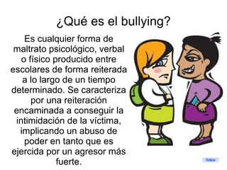¿Qué es el bullying?
    Es cualquier forma de
 maltrato psicológico, verbal
   o físico producido entre
escolares de forma reiterada
   a lo largo de un tiempo
determinado. Se caracteriza
      por una reiteración
 encaminada a conseguir la
 intimidación de la víctima,
  implicando un abuso de
    poder en tanto que es
ejercida por un agresor más
             fuerte.              Índice
 
