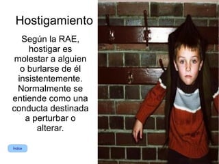 Hostigamiento
   Según la RAE,
     hostigar es
 molestar a alguien
   o burlarse de él
  insistentemente.
 Normalmente se
entiende como una
conducta destinada
    a perturbar o
       alterar.

Índice
 