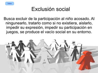 Índice



                Exclusión social
Busca excluir de la participación al niño acosado. Al
 ningunearlo, tratarlo como si no existiera, aislarlo,
 impedir su expresión, impedir su participación en
 juegos, se produce el vacío social en su entorno.
 