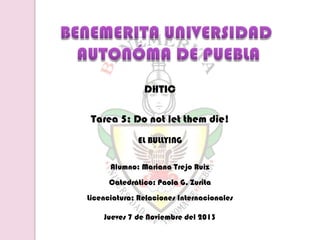DHTIC
Tarea 5: Do not let them die!
EL BULLYING
Alumno: Mariana Trejo Ruiz
Catedrático: Paola G. Zurita
Licenciatura: Relaciones Internacionales

Jueves 7 de Noviembre del 2013

 