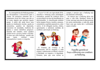 As consequências do bullying podem
ser devastadoras e irreversíveis para a
vítima. Os primeiros sintomas são o
isolamento social da vítima, que não se
vê como alguém que pertence àquele
grupo. A partir daí, pode haver uma
queda no rendimento escolar, queda na
autoestima, quadros de depressão,
transtorno de ansiedade, síndrome do
pânico e outros distúrbios psíquicos.
Quando não tratados, esses quadros
podem levar o jovem a tentar o suicídio.
O aluno que sofre bullying, quando não
pede ajuda, enfrenta como
consequências o medo e a vergonha.
A Lei nº 13.185, em vigor desde 2016,
classifica o bullying como intimidação
sistemática, quando há violência física
ou psicológica em atos de humilhação ou
discriminação. A classificação também
inclui ataques físicos, insultos, ameaças,
comentários e apelidos pejorativos, entre
outros. A lei obrigada escolas, clubes,
agremiações a adotarem medidas de
combate e prevenção ao bullying
O Estatuto da Criança e do
Adolescente (ECA) assegura a toda
criança e adolescente no Brasil o direito
à liberdade, ao respeito e à dignidade.
Portanto, para que essa norma se
cumpra, é preciso que o bullying seja
devidamente enfrentado.
As marcas que o bullying deixa são
para a vida toda. Qualquer forma de
evitar, nem que seja uma ou duas pessoas
de serem machucadas, a cada dia, pode
fazer com que muita dor e sofrimento
sejam evitados
Espalhe gentileza!
Faça a diferença no combate
ao bullying.
 