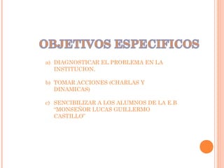 a) DIAGNOSTICAR EL PROBLEMA EN LA
INSTITUCION.
b) TOMAR ACCIONES (CHARLAS Y
DINAMICAS)
c) SENCIBILIZAR A LOS ALUMNOS DE LA E.B
“MONSEÑOR LUCAS GUILLERMO
CASTILLO”
 