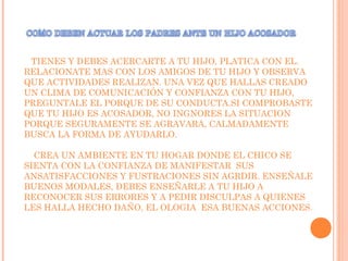 TIENES Y DEBES ACERCARTE A TU HIJO, PLATICA CON EL.
RELACIONATE MAS CON LOS AMIGOS DE TU HIJO Y OBSERVA
QUE ACTIVIDADES REALIZAN. UNA VEZ QUE HALLAS CREADO
UN CLIMA DE COMUNICACIÓN Y CONFIANZA CON TU HIJO,
PREGUNTALE EL PORQUE DE SU CONDUCTA.SI COMPROBASTE
QUE TU HIJO ES ACOSADOR, NO INGNORES LA SITUACION
PORQUE SEGURAMENTE SE AGRAVARA, CALMADAMENTE
BUSCA LA FORMA DE AYUDARLO.
CREA UN AMBIENTE EN TU HOGAR DONDE EL CHICO SE
SIENTA CON LA CONFIANZA DE MANIFESTAR SUS
ANSATISFACCIONES Y FUSTRACIONES SIN AGRDIR. ENSEÑALE
BUENOS MODALES, DEBES ENSEÑARLE A TU HIJO A
RECONOCER SUS ERRORES Y A PEDIR DISCULPAS A QUIENES
LES HALLA HECHO DAÑO, EL OLOGIA ESA BUENAS ACCIONES.
 