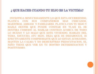 INVESTIGA MINUCIOSAMENTE LO QUE ESTA OCURRIENDO,
PLATICA CON SUS COMPAÑEROS MAS CERCANOS,
MAESTROS, AMIGOS Y FAMILIARES. PLATICA CON TU HIJO Y
HAZLE SENTIR QUE PUEDE CONFIAR EN TI,ASI EL SE
SENTIRA COMODO AL HABLAR CONTIGO ACERCA DE TODO
LO BUENO Y LO MALO QUE ESTE VIVIENDO. HABLEN DEL
TEMA. ESCUCHA ATU HIJO, DEJA QUE SE DESAHOGUE. SI
EFECTIVAMENTE COMPROBASTE QUE LO ESTAN ACOSANDO,
MANTEN LA CALMA Y NO DEMUESTRES PREOCUPACION, EL
NIÑO TIENE QUE VER EN TU ROSTRO DETERMINACION Y
POSITIVISMO.
 