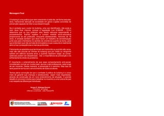 Mensagem Final


O bullying é uma prática que vem crescendo a cada dia, de forma assusta-
dora, merecendo atenção da sociedade em geral e ações concretas de
prevenção capazes de inibir a sua disseminação.

Se é verdade que o autor do bullying, uma vez identificado, não pode e
nem deve ficar impune, porque a legislação (Lei 8.069/90 – ECA)
determina que os que praticam atos dessa natureza responderão a
procedimentos, ficando sujeitos a cumprir medida sócio-educativa
proporcional ao ato praticado, enquanto adolescentes, menores de 18
anos, é verdade também que deve haver um trabalho de sensibilização
junto aos pais e familiares no sentido de orientá-los quanto ao tema, para
que entendam que não se trata de brincadeira e que o assunto é realmente
sério e traz conseqüências e marcas profundas.

Felizmente os episódios que terminam em homicídio ou suicídio são raros,
mas não são poucas as vítimas do bullying que por medo ou vergonha
sofrem em silêncio durante anos, e quando resolvem reagir, as conse-
qüências podem ser desastrosas. Daí, a importância da prevenção e do
enfrentamento direto do problema.

É importante o entendimento de que esse comportamento anti-social,
considerado normal por muitos pais, alunos e até professores, está longe
de ser inocente. Dessa maneira, a prevenção é o caminho. Mas isso só
será possível se houver o envolvimento de todos os atores.

Temos plena convicção de que o combate à prática do bullying é o único
meio de garantir que crianças e adolescentes sejam mais respeitadas,
através da construção de um novo entendimento da situação. O grande
desafio é convocar a todos para trabalhar no incentivo a uma cultura de paz
e ao respeito às diferenças individuais.


                                       Soraya S. Nóbrega Escorel
                                           Promotora de Justiça
                                  Infância e Juventude - João Pessoa/PB




 REALIZAÇÃO:                                            PATROCÍNIO:


        MINISTÉRIO PÚBLICO DA PARAÍBA
        PROCURADORIA GERAL DE JUSTIÇA
        PROMOTORIA DA INFÂNCIA E JUVENTUDE DA CAPITAL                     GOVERNO MUNICIPAL
 