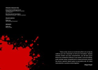 PESQUISA E REDAÇÃO FINAL

Soraya Soares da Nóbrega Escorel
Promotora de Justiça da Infância e Juventude
João Pessoa/PB

Ellen Emanuelle de França Barros
Assessoria de Promotoria – Infância e Juventude


PROJETO GRÁFICO

Rafael Leal
Ação Marketing Promocional


IMPRESSÃO

Gráfica JB
Março de 2008




                                                          “Todos os dias, alunos no mundo todo sofrem com um tipo de
                                                  violência que vem mascarada na forma de “brincadeira”. Estudos
                                                  recentes revelam que esse comportamento, que até bem pouco
                                                  tempo era considerado inofensivo e que recebe o nome de bullying,
                                                  pode acarretar sérias conseqüências ao desenvolvimento psíquico
                                                  dos alunos, gerando desde queda na auto-estima até, em casos
                                                  mais extremos, o suicídio e outras tragédias.”
                                                                                                       Diogo Dreyer
 